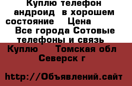 Куплю телефон андроид, в хорошем состояние  › Цена ­ 1 000 - Все города Сотовые телефоны и связь » Куплю   . Томская обл.,Северск г.